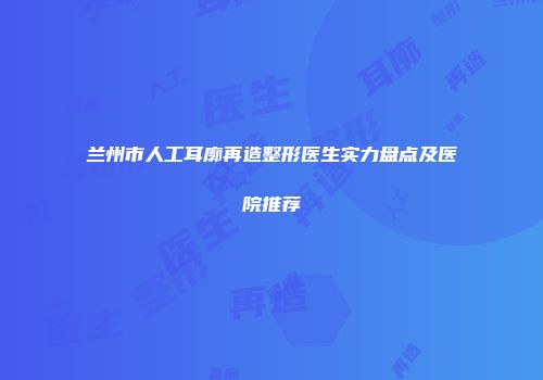 兰州市人工耳廓再造整形医生实力盘点及医院推荐