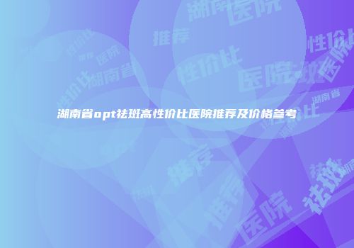 湖南省opt祛斑高性价比医院推荐及价格参考