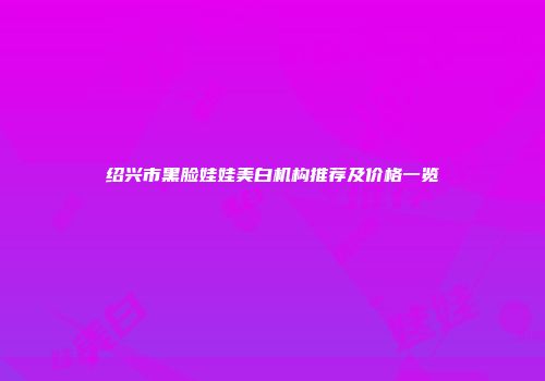 绍兴市黑脸娃娃美白机构推荐及价格一览