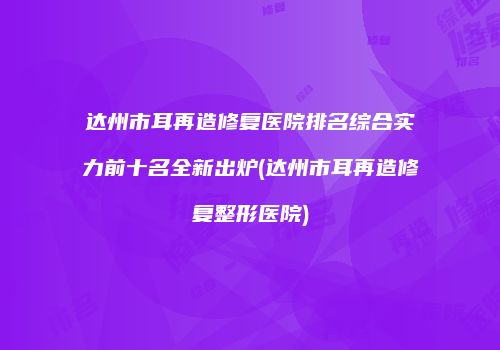 达州市耳再造修复医院排名综合实力前十名全新出炉(达州市耳再造修复整形医院)