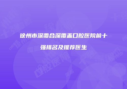 徐州市深覆合深覆盖口腔医院前十强排名及推荐医生