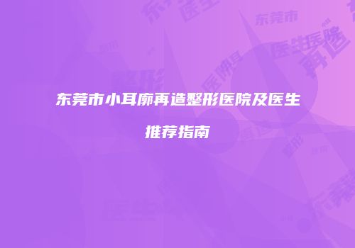 东莞市小耳廓再造整形医院及医生推荐指南