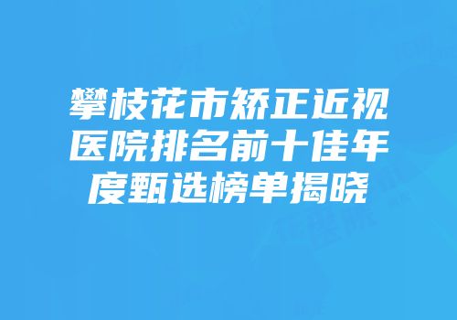 攀枝花市矫正近视医院排名前十佳年度甄选榜单揭晓