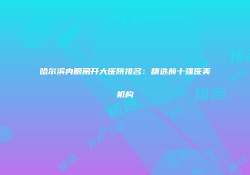 哈尔滨内眼角开大医院排名：精选前十强医美机构