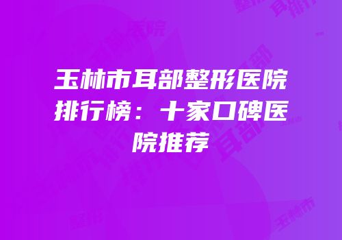 玉林市耳部整形医院排行榜：十家口碑医院推荐