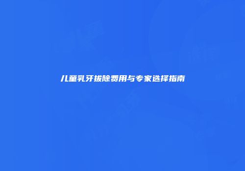 儿童乳牙拔除费用与专家选择指南