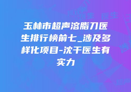 玉林市超声溶脂刀医生排行榜前七_涉及多样化项目-沈干医生有实力