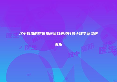 汉中自体脂肪填充医生口碑排行前十佳专业资料解析
