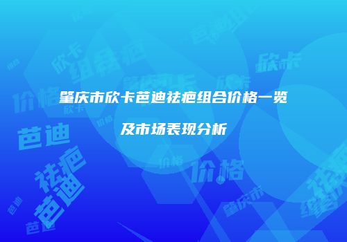 肇庆市欣卡芭迪祛疤组合价格一览及市场表现分析