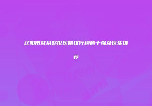辽阳市耳朵整形医院排行榜前十强及医生推荐