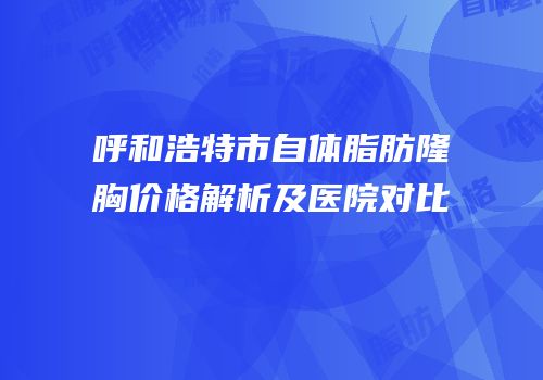 呼和浩特市自体脂肪隆胸价格解析及医院对比