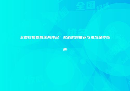 全国纹唇飘唇医院排名：权威机构推荐与术后保养指南