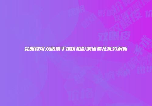 昆明微切双眼皮手术价格影响因素及优势解析