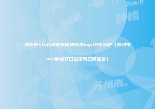 苏州市sic种植牙医院排名榜top10强出炉（苏州市sic种植牙口腔医院口碑靠谱）