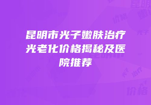 昆明市光子嫩肤治疗光老化价格揭秘及医院推荐