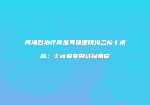 青海省治疗再造耳朵医院排名前十榜单：美丽蜕变的选择指南