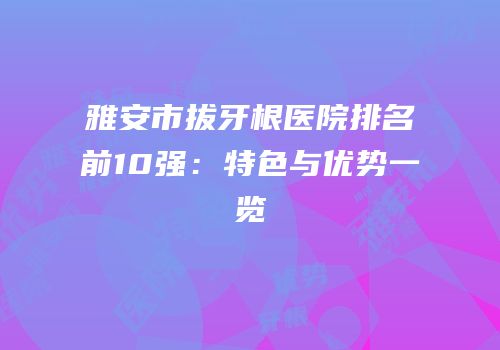 雅安市拔牙根医院排名前10强：特色与优势一览