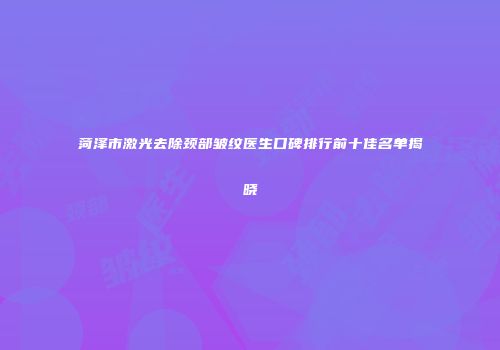 菏泽市激光去除颈部皱纹医生口碑排行前十佳名单揭晓