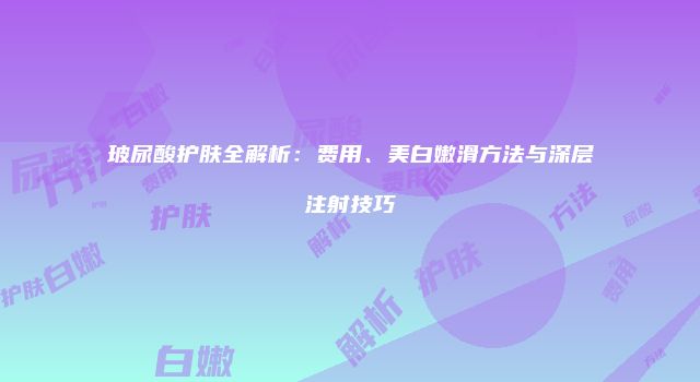 玻尿酸护肤全解析：费用、美白嫩滑方法与深层注射技巧