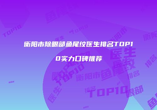 衡阳市除眼部鱼尾纹医生排名TOP10实力口碑推荐