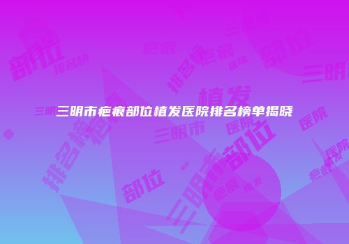 三明市疤痕部位植发医院排名榜单揭晓