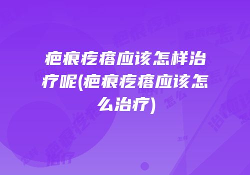 疤痕疙瘩应该怎样治疗呢(疤痕疙瘩应该怎么治疗)