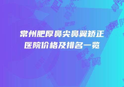 常州肥厚鼻尖鼻翼矫正医院价格及排名一览