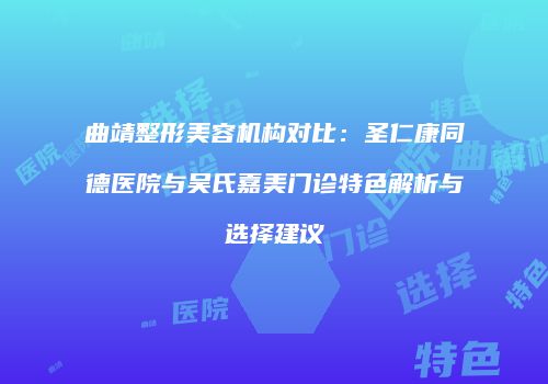 曲靖整形美容机构对比：圣仁康同德医院与吴氏嘉美门诊特色解析与选择建议