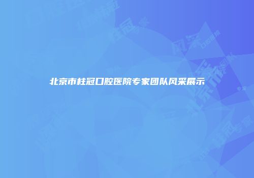 北京市柱冠口腔医院专家团队风采展示