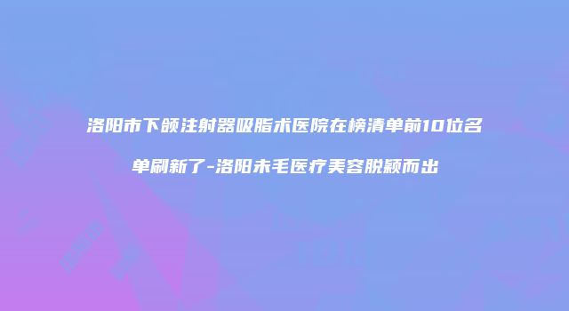 洛阳市下颌注射器吸脂术医院在榜清单前10位名单刷新了-洛阳未毛医疗美容脱颖而出