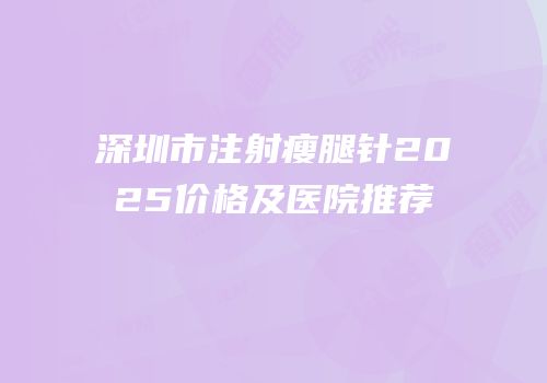 深圳市注射瘦腿针2025价格及医院推荐