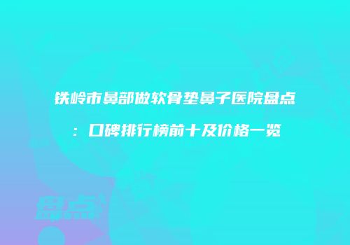铁岭市鼻部做软骨垫鼻子医院盘点：口碑排行榜前十及价格一览