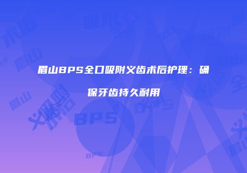 眉山BPS全口吸附义齿术后护理：确保牙齿持久耐用