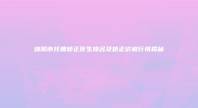 绵阳市托槽矫正医生排名及矫正价格行情揭秘