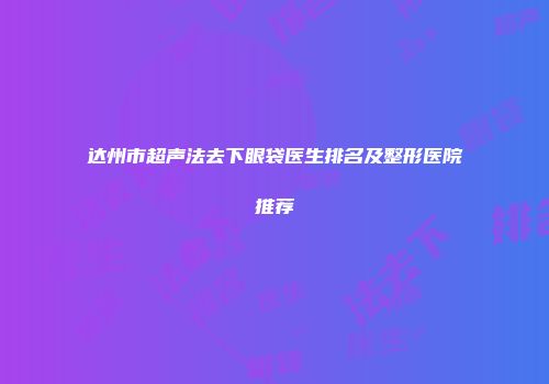 达州市超声法去下眼袋医生排名及整形医院推荐