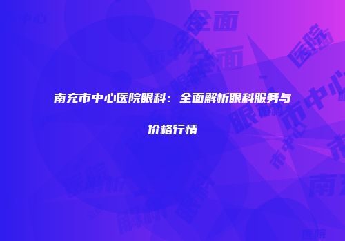 南充市中心医院眼科：全面解析眼科服务与价格行情