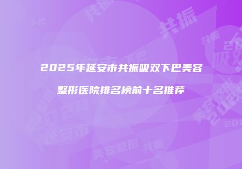 2025年延安市共振吸双下巴美容整形医院排名榜前十名推荐