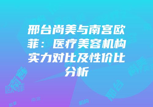 邢台尚美与南宫欧菲：医疗美容机构实力对比及性价比分析