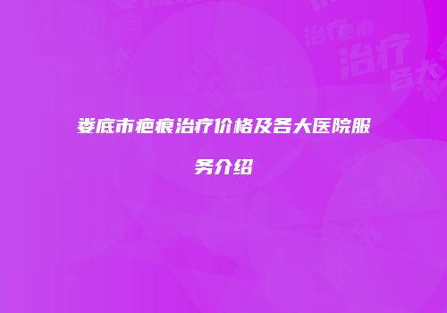 娄底市疤痕治疗价格及各大医院服务介绍