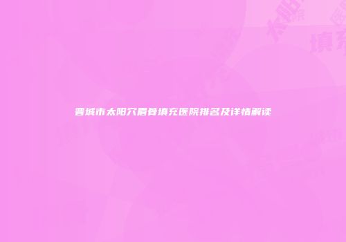 晋城市太阳穴眉骨填充医院排名及详情解读