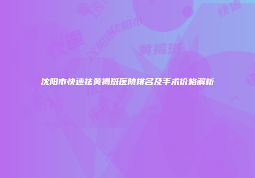 沈阳市快速祛黄褐斑医院排名及手术价格解析