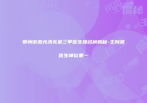 鄂州市激光洗乳晕三甲医生排名榜揭秘-王向荣医生神位第一