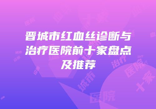 晋城市红血丝诊断与治疗医院前十家盘点及推荐