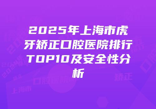 2025年上海市虎牙矫正口腔医院排行TOP10及安全性分析