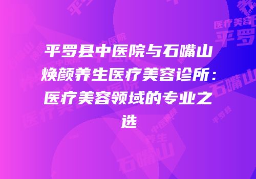 平罗县中医院与石嘴山焕颜养生医疗美容诊所：医疗美容领域的专业之选