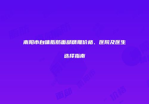 南阳市自体脂肪面部精雕价格、医院及医生选择指南