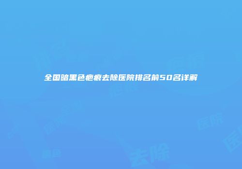 全国暗黑色疤痕去除医院排名前50名详解