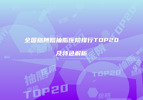 全国胳膊粗抽脂医院排行TOP20及特色解析