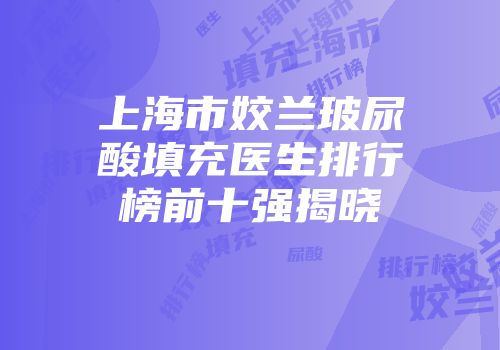 上海市姣兰玻尿酸填充医生排行榜前十强揭晓