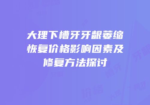 大理下槽牙牙龈萎缩恢复价格影响因素及修复方法探讨